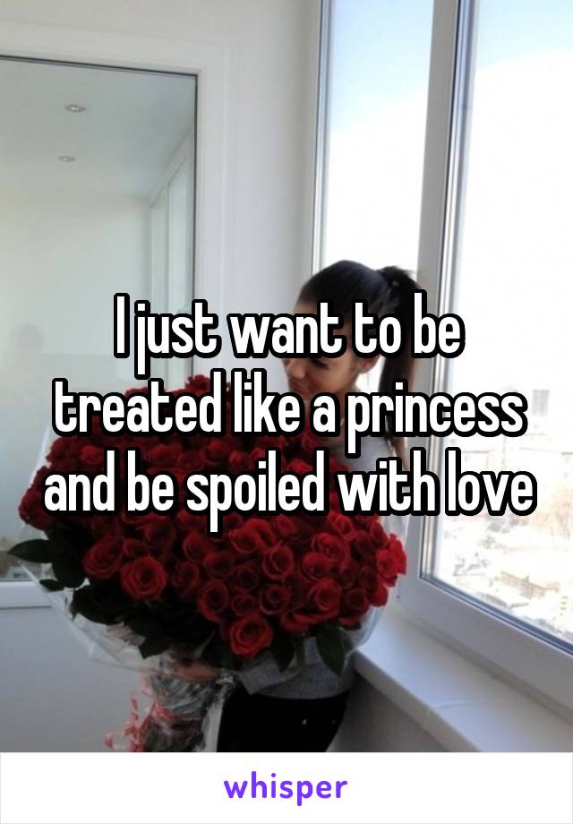 I just want to be treated like a princess and be spoiled with love