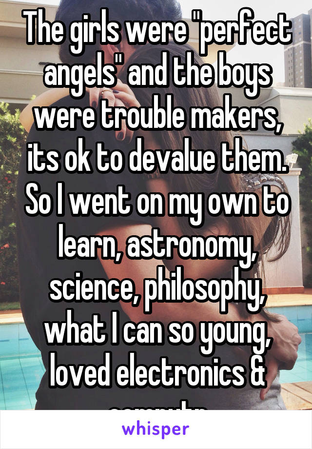 The girls were "perfect angels" and the boys were trouble makers, its ok to devalue them. So I went on my own to learn, astronomy, science, philosophy, what I can so young, loved electronics & computr