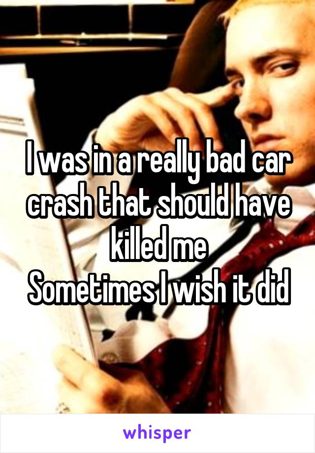 I was in a really bad car crash that should have killed me
Sometimes I wish it did