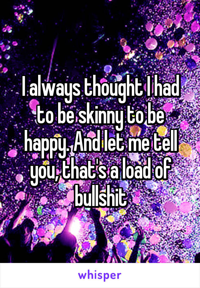 I always thought I had to be skinny to be happy. And let me tell you, that's a load of bullshit