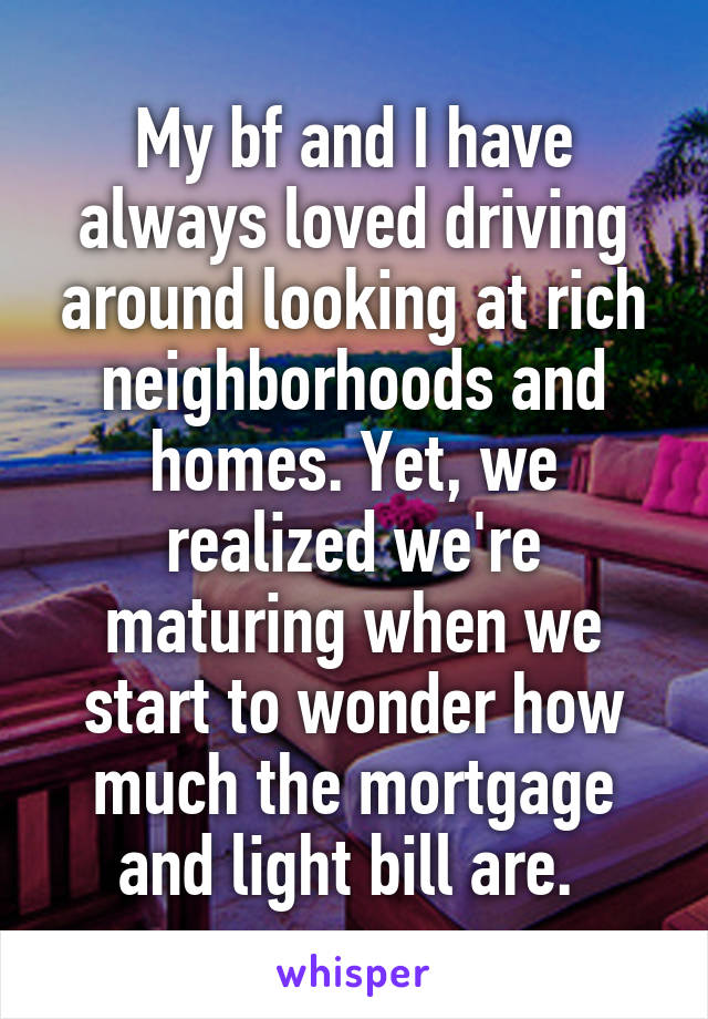 My bf and I have always loved driving around looking at rich neighborhoods and homes. Yet, we realized we're maturing when we start to wonder how much the mortgage and light bill are. 