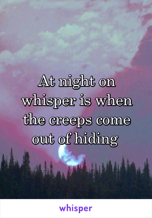 At night on whisper is when the creeps come out of hiding 