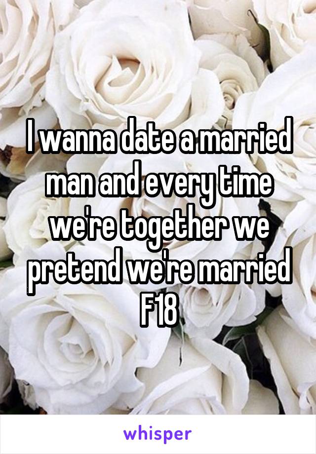 I wanna date a married man and every time we're together we pretend we're married
F18