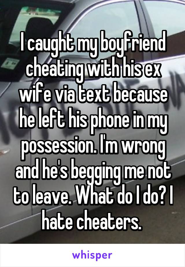 I caught my boyfriend cheating with his ex wife via text because he left his phone in my possession. I'm wrong and he's begging me not to leave. What do I do? I hate cheaters. 