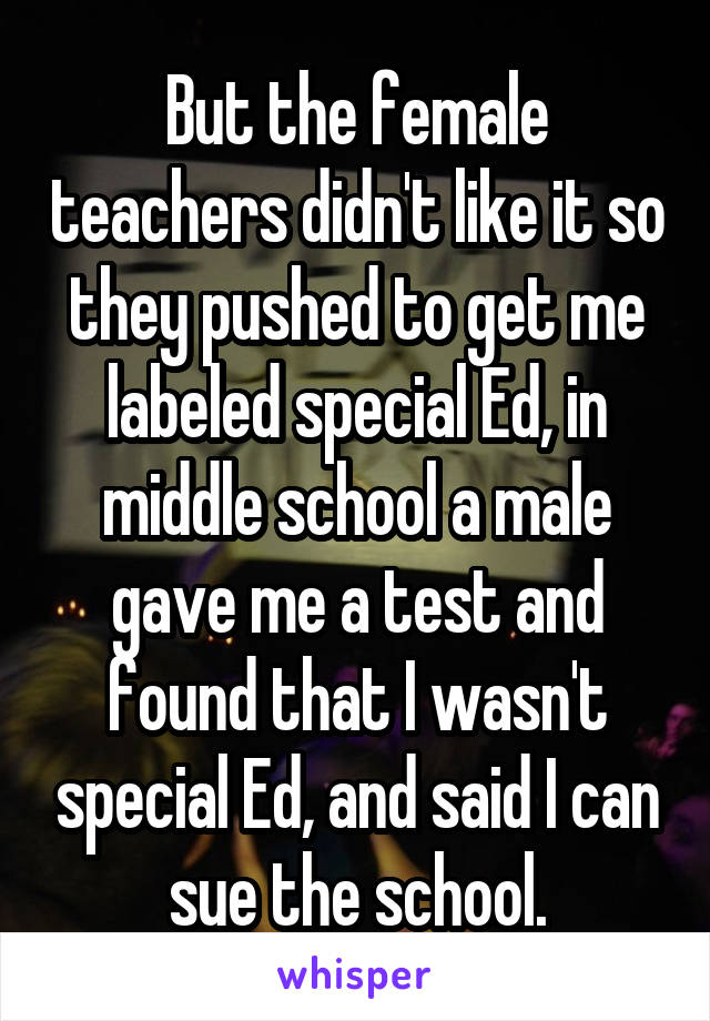But the female teachers didn't like it so they pushed to get me labeled special Ed, in middle school a male gave me a test and found that I wasn't special Ed, and said I can sue the school.
