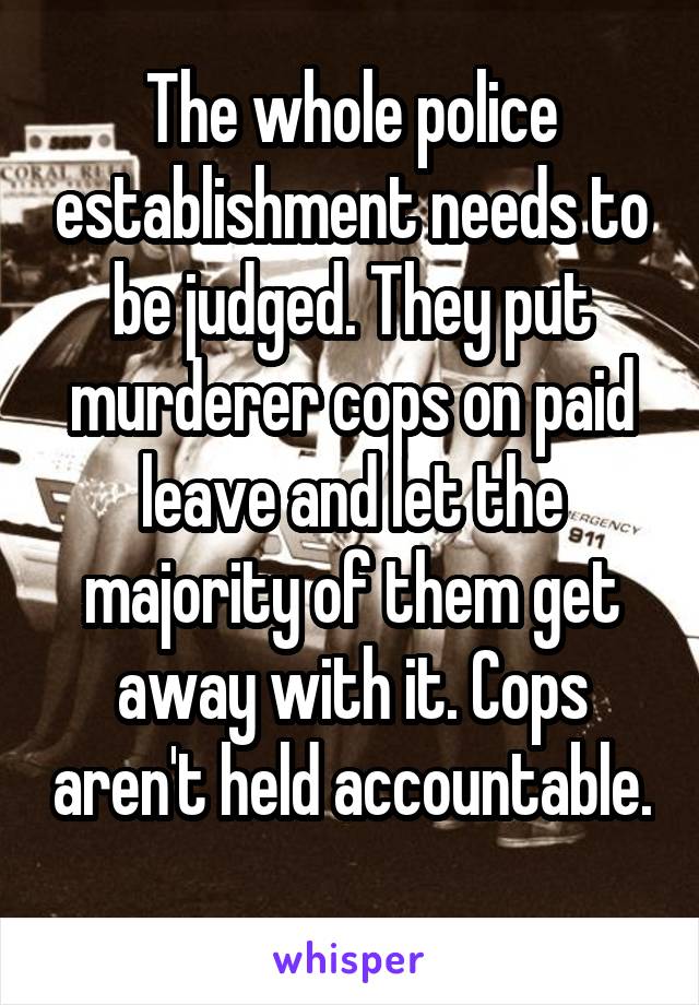 The whole police establishment needs to be judged. They put murderer cops on paid leave and let the majority of them get away with it. Cops aren't held accountable. 
