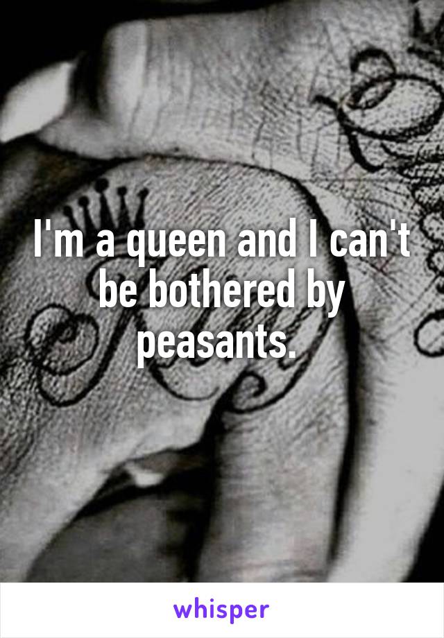 I'm a queen and I can't be bothered by peasants. 
