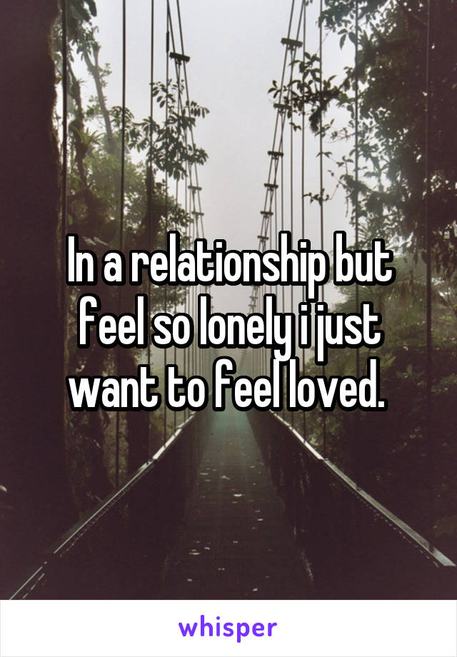 In a relationship but feel so lonely i just want to feel loved. 