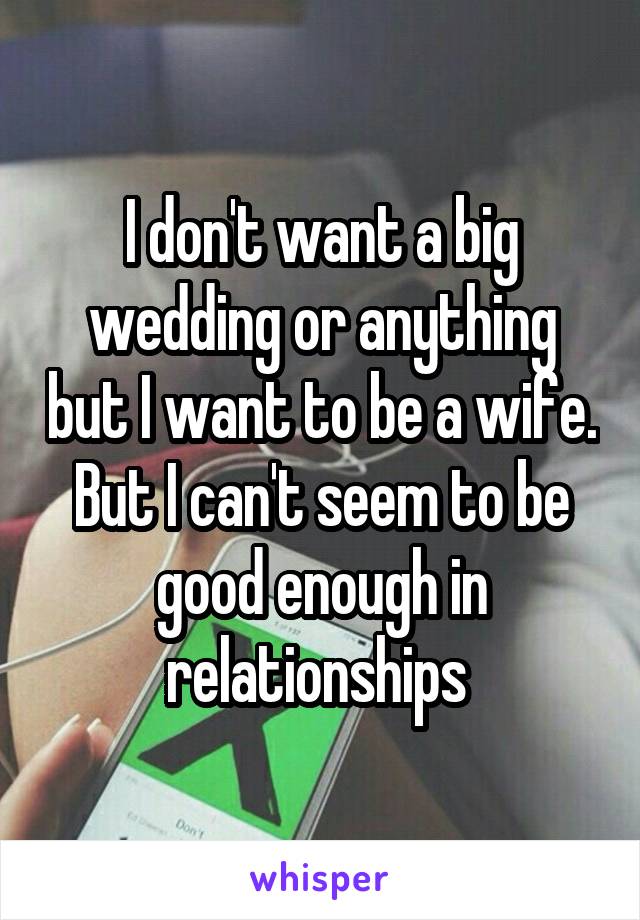I don't want a big wedding or anything but I want to be a wife. But I can't seem to be good enough in relationships 