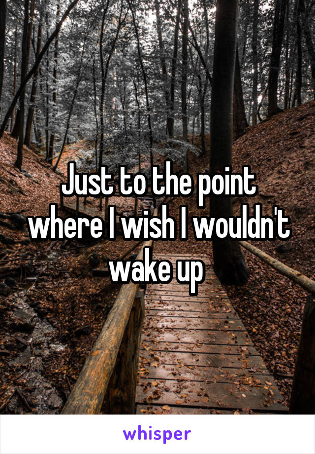 Just to the point where I wish I wouldn't wake up 
