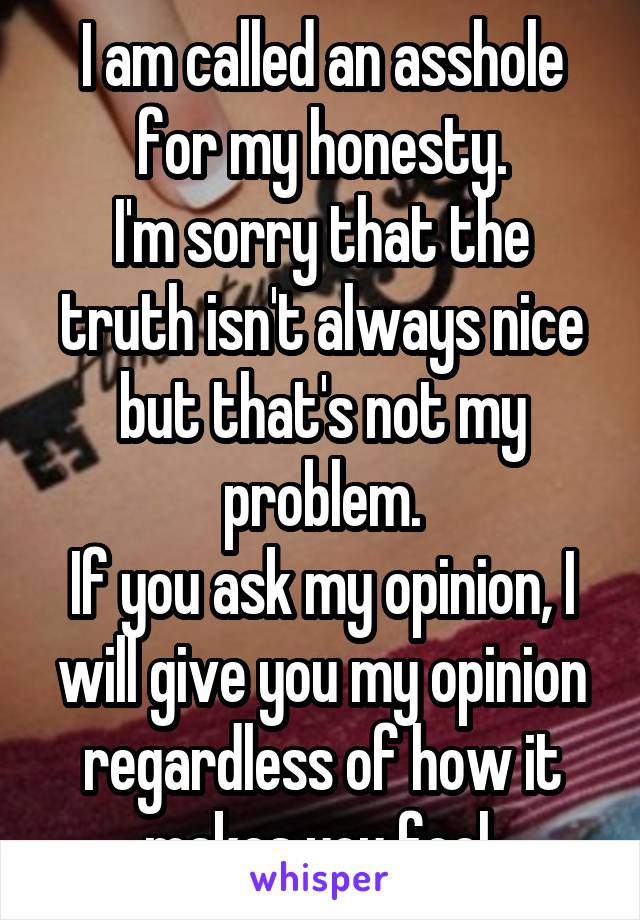 I am called an asshole for my honesty.
I'm sorry that the truth isn't always nice but that's not my problem.
If you ask my opinion, I will give you my opinion regardless of how it makes you feel.