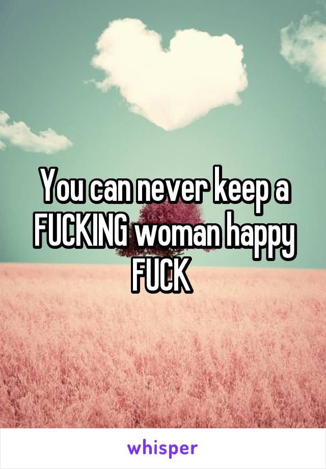 You can never keep a FUCKING woman happy FUCK 