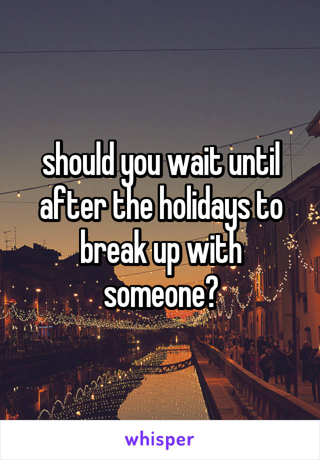 should you wait until after the holidays to break up with someone?