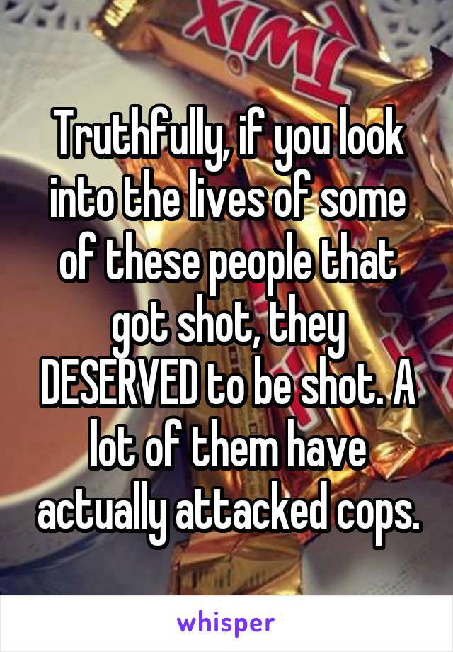 Truthfully, if you look into the lives of some of these people that got shot, they DESERVED to be shot. A lot of them have actually attacked cops.