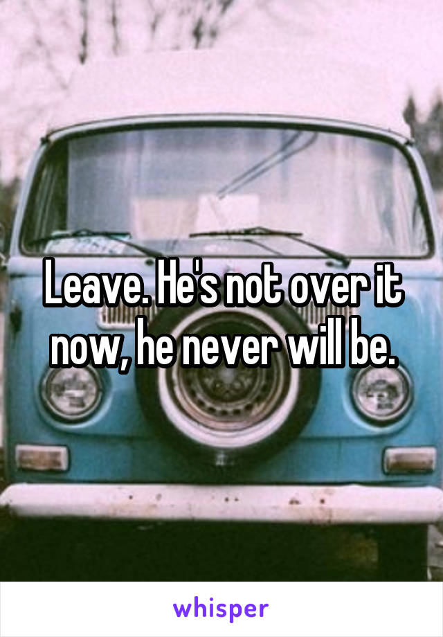 Leave. He's not over it now, he never will be.