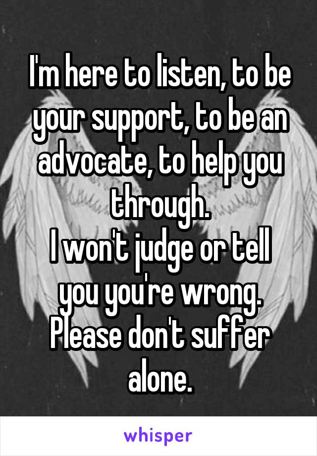I'm here to listen, to be your support, to be an advocate, to help you through.
I won't judge or tell you you're wrong. Please don't suffer alone.