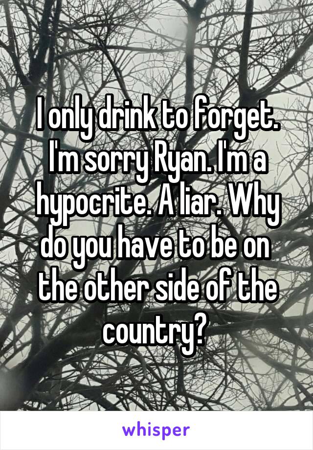 I only drink to forget. I'm sorry Ryan. I'm a hypocrite. A liar. Why do you have to be on  the other side of the country? 