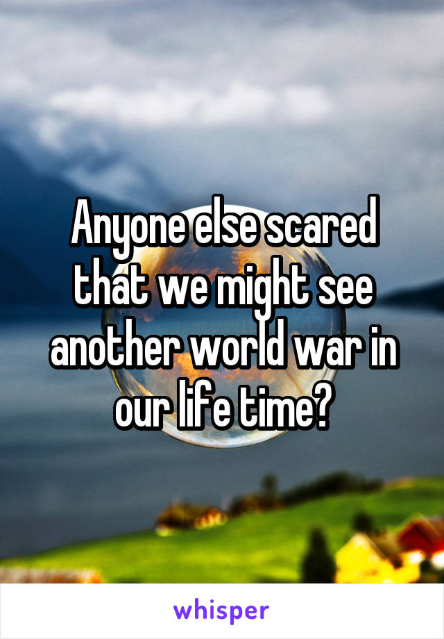 Anyone else scared that we might see another world war in our life time?