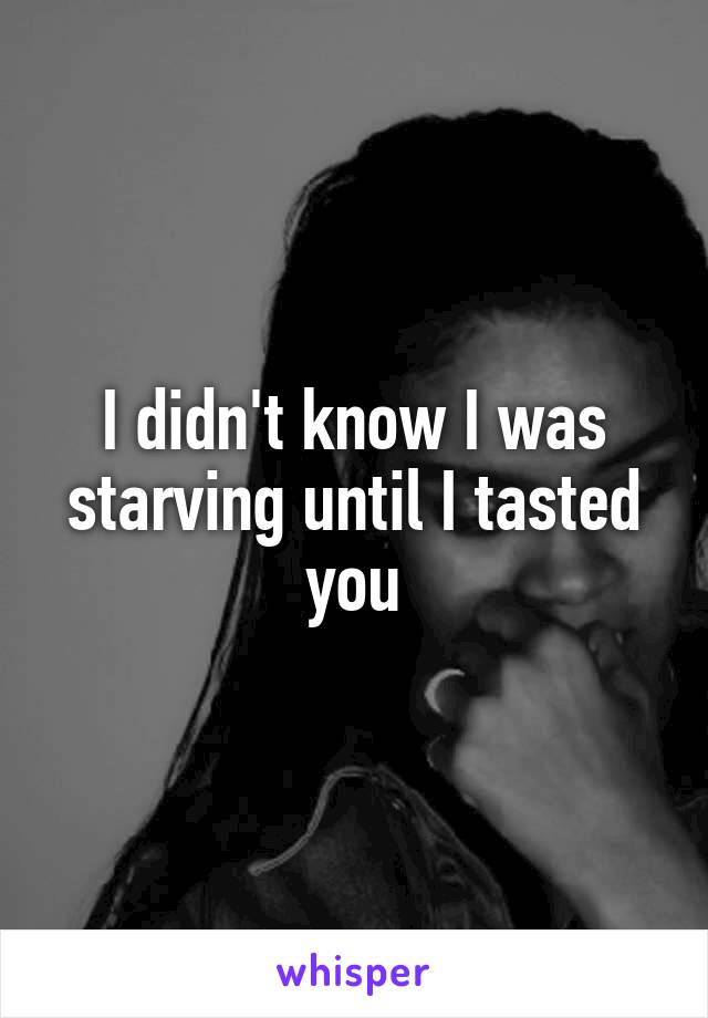 I didn't know I was starving until I tasted you