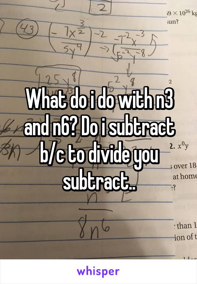 What do i do with n3 and n6? Do i subtract b/c to divide you subtract..