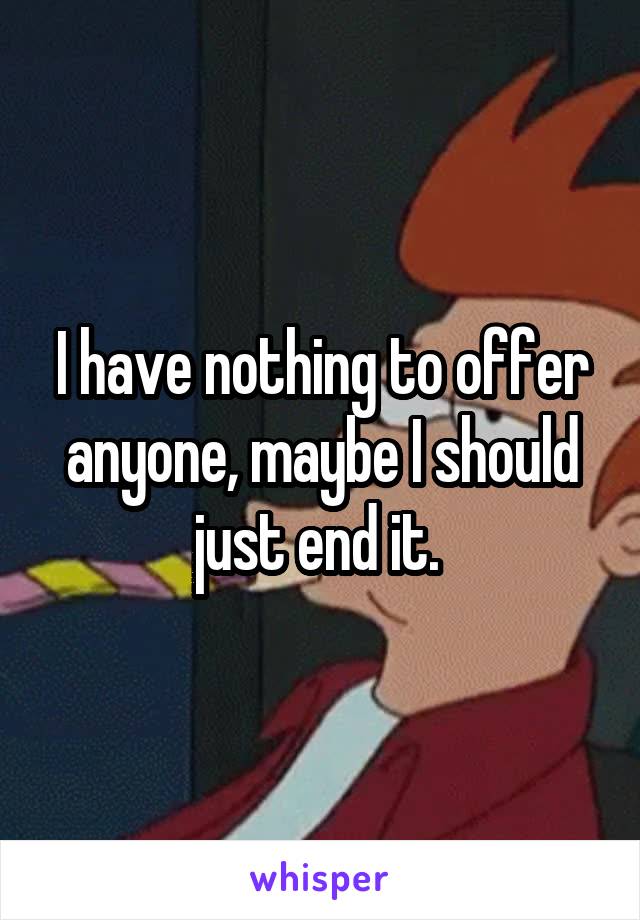 I have nothing to offer anyone, maybe I should just end it. 