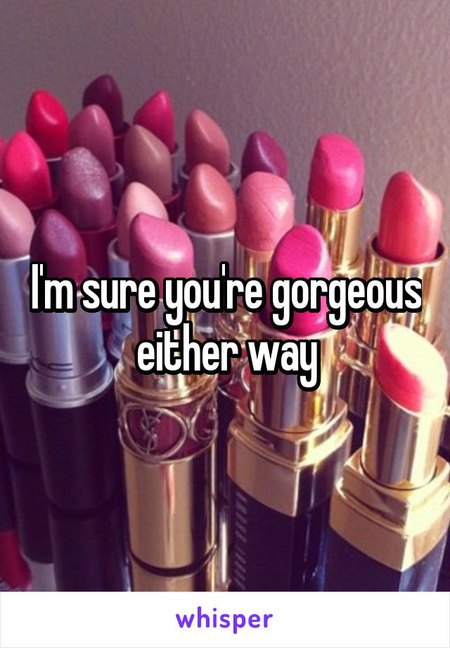 I'm sure you're gorgeous either way