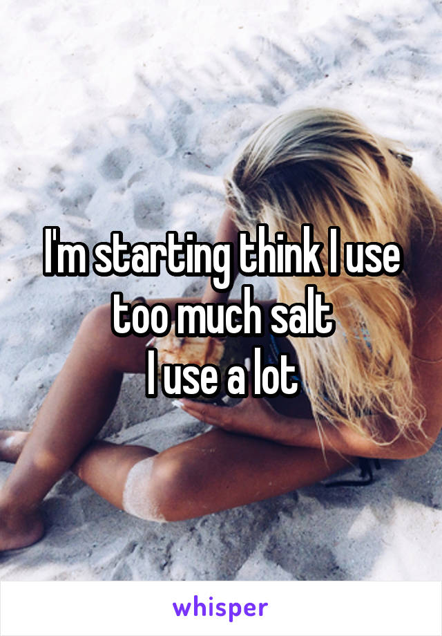 I'm starting think I use too much salt
I use a lot