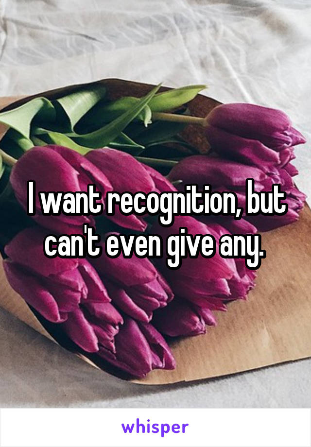 I want recognition, but can't even give any. 