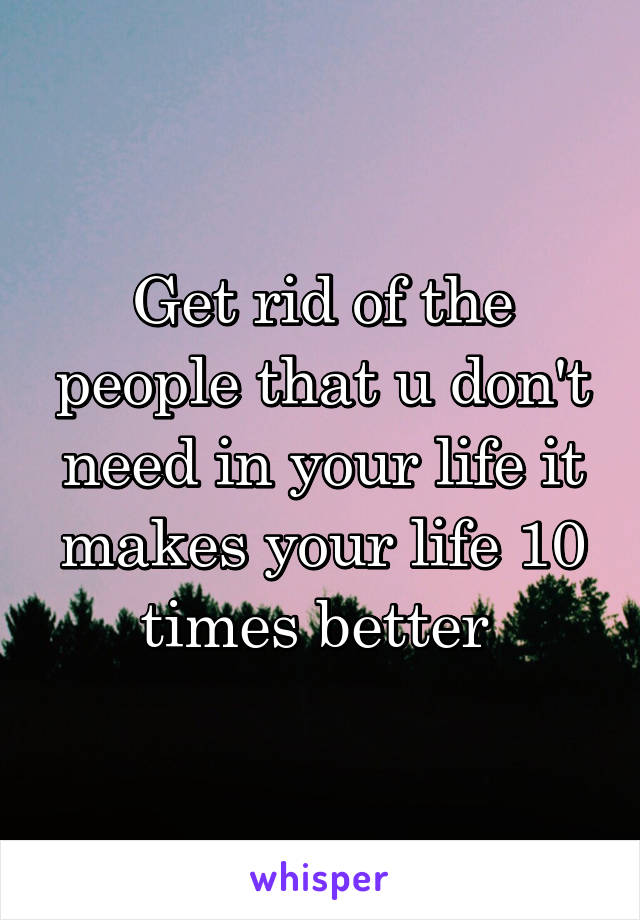 Get rid of the people that u don't need in your life it makes your life 10 times better 