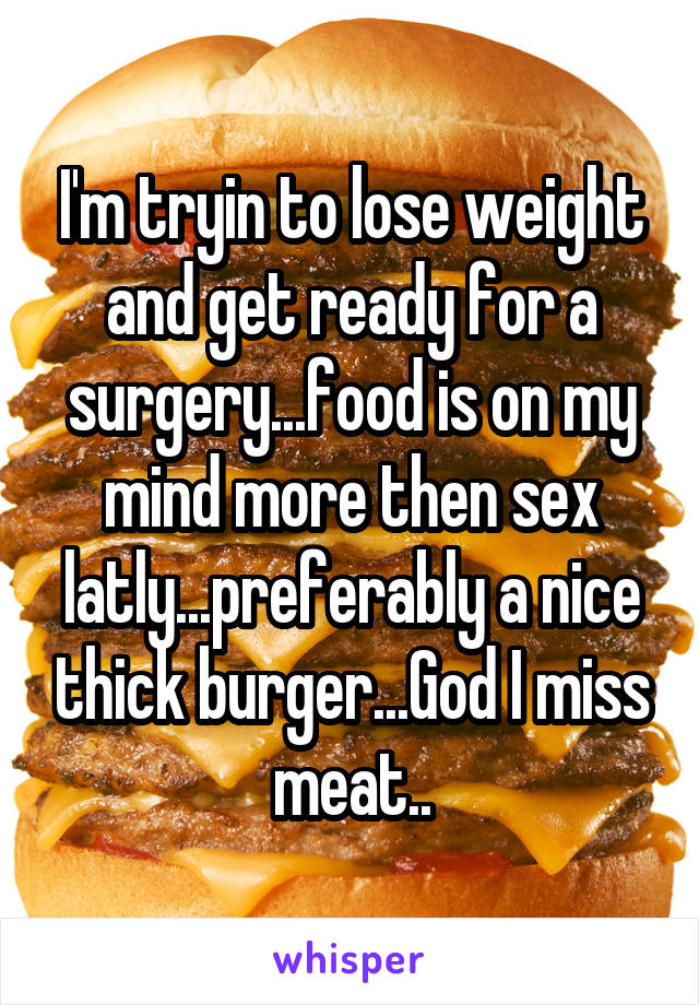 I'm tryin to lose weight and get ready for a surgery...food is on my mind more then sex latly...preferably a nice thick burger...God I miss meat..