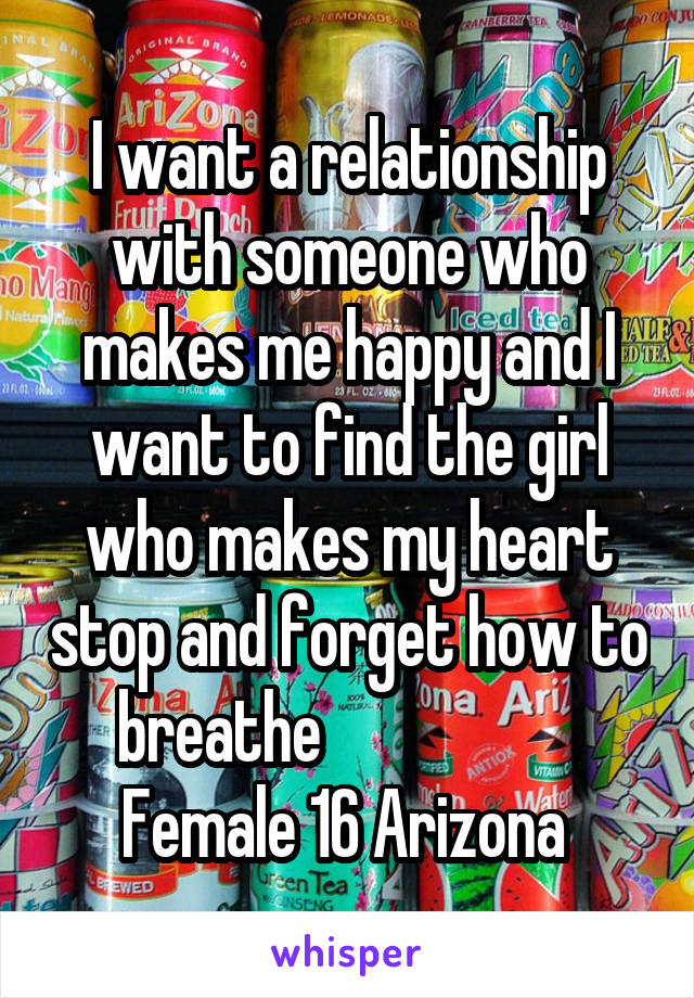 I want a relationship with someone who makes me happy and I want to find the girl who makes my heart stop and forget how to breathe                     Female 16 Arizona 
