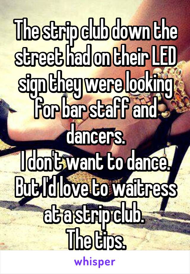 The strip club down the street had on their LED sign they were looking for bar staff and dancers.
I don't want to dance. But I'd love to waitress at a strip club. 
The tips.