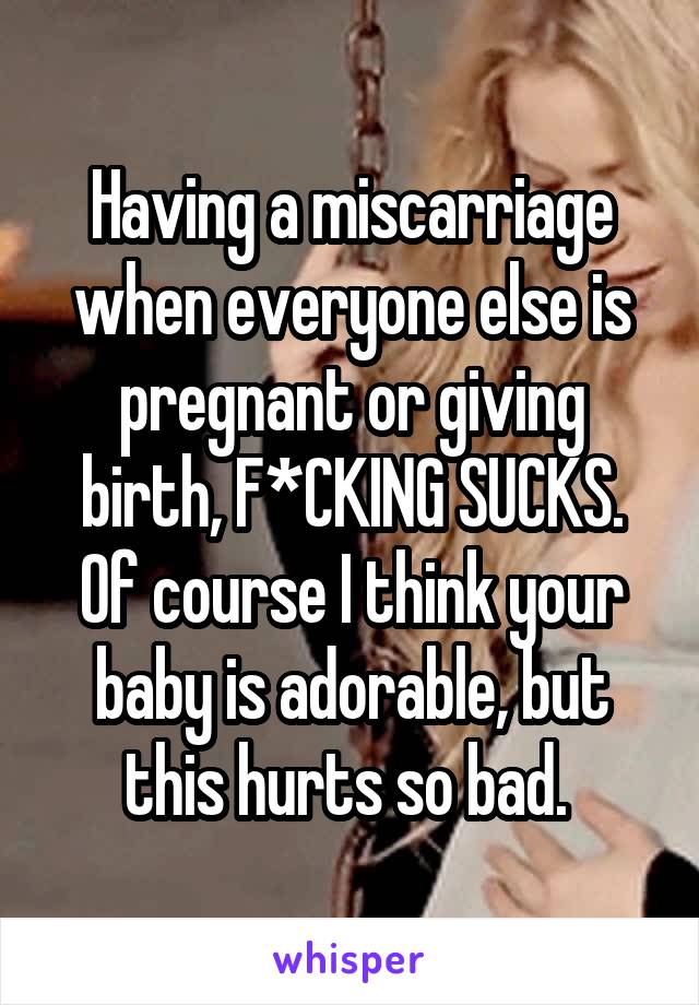 Having a miscarriage when everyone else is pregnant or giving birth, F*CKING SUCKS.
Of course I think your baby is adorable, but this hurts so bad. 