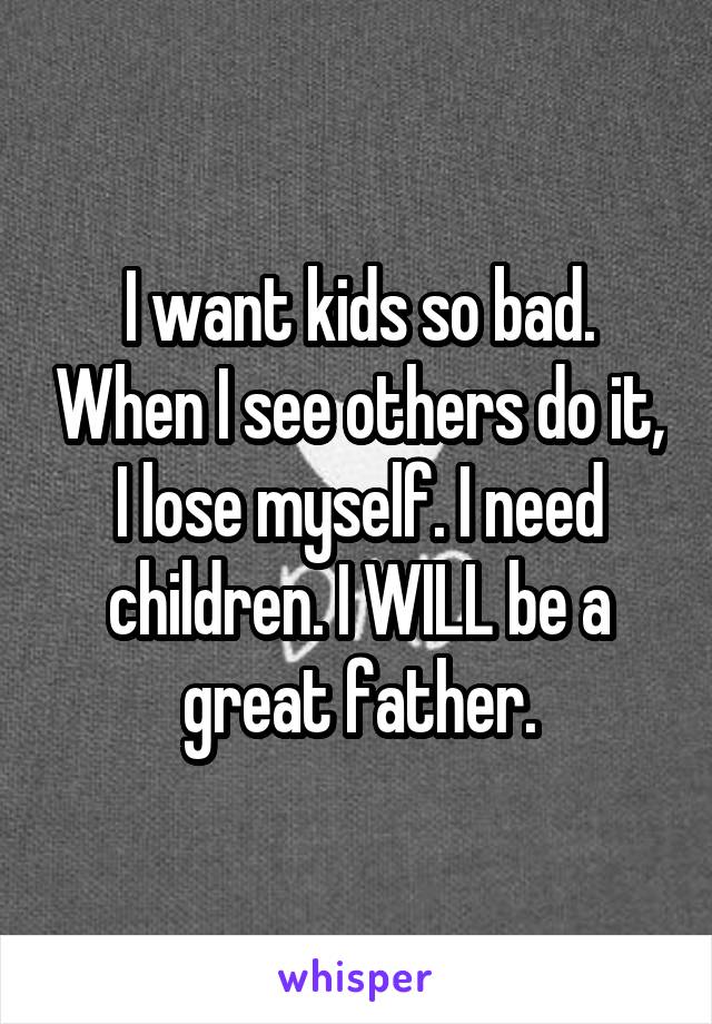 I want kids so bad. When I see others do it, I lose myself. I need children. I WILL be a great father.