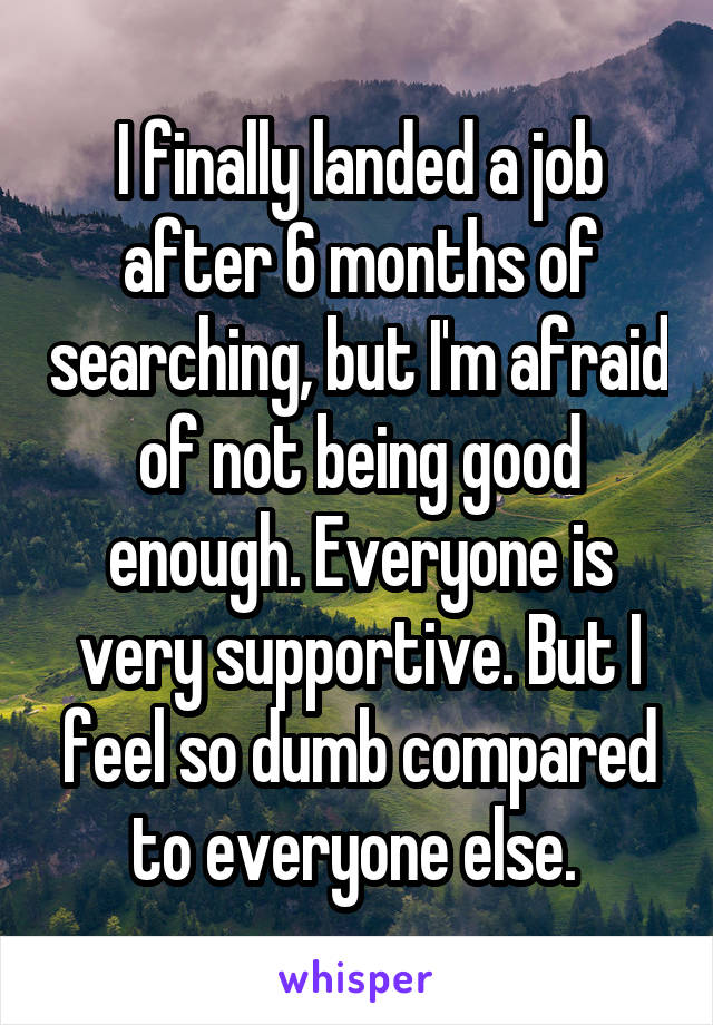 I finally landed a job after 6 months of searching, but I'm afraid of not being good enough. Everyone is very supportive. But I feel so dumb compared to everyone else. 
