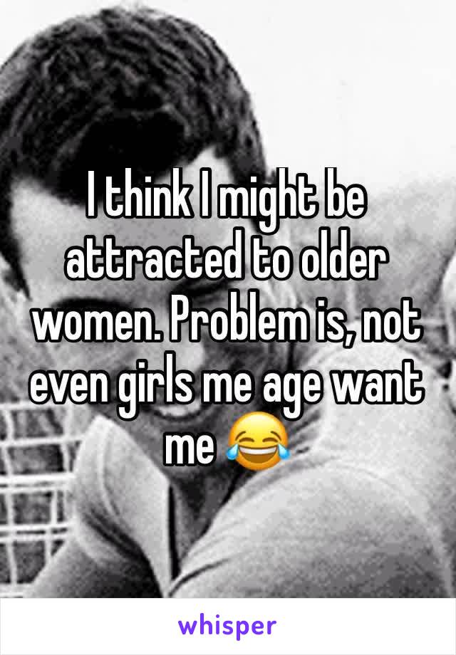 I think I might be attracted to older women. Problem is, not even girls me age want me 😂