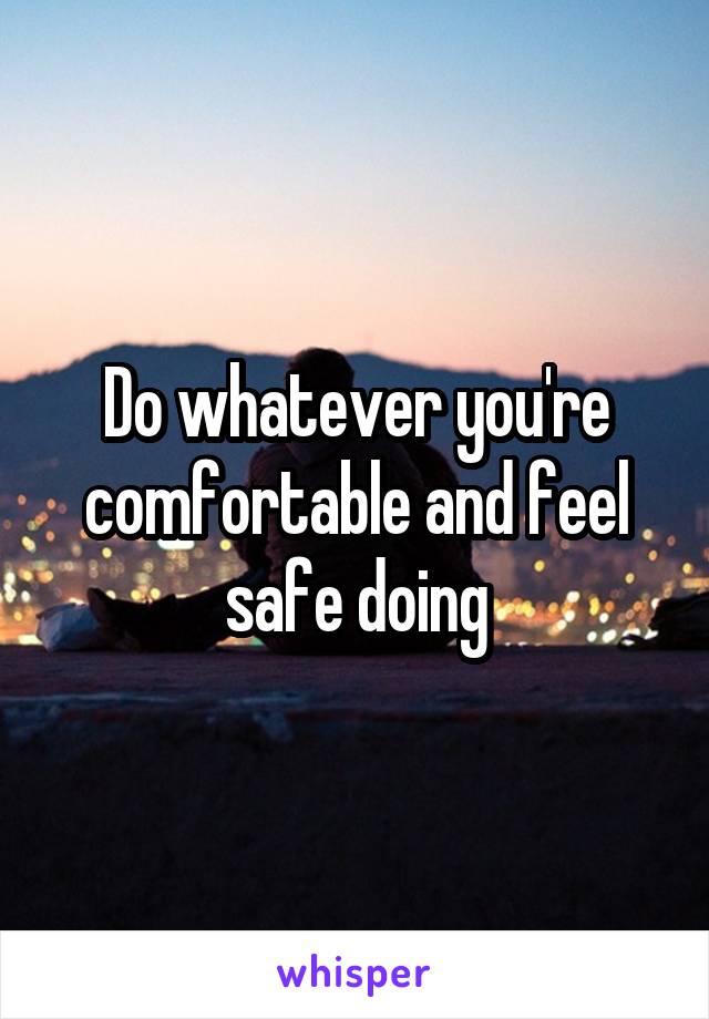Do whatever you're comfortable and feel safe doing