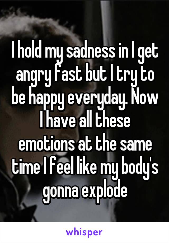 I hold my sadness in I get angry fast but I try to be happy everyday. Now I have all these emotions at the same time I feel like my body's gonna explode
