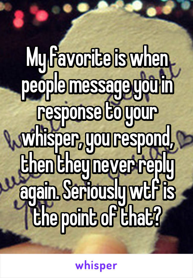 My favorite is when people message you in response to your whisper, you respond, then they never reply again. Seriously wtf is the point of that?