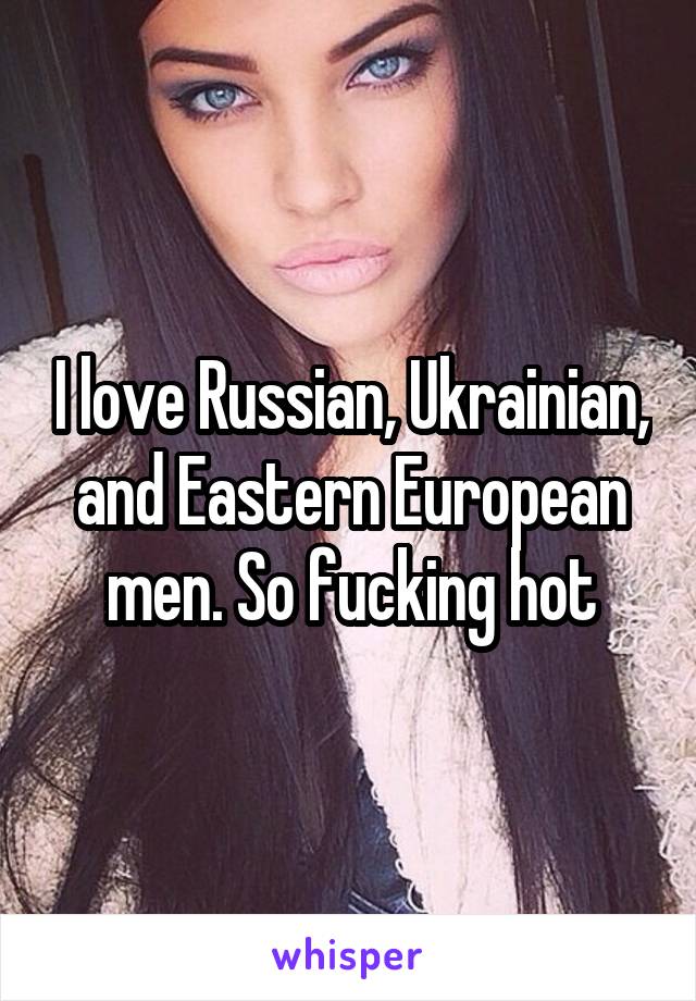 I love Russian, Ukrainian, and Eastern European men. So fucking hot