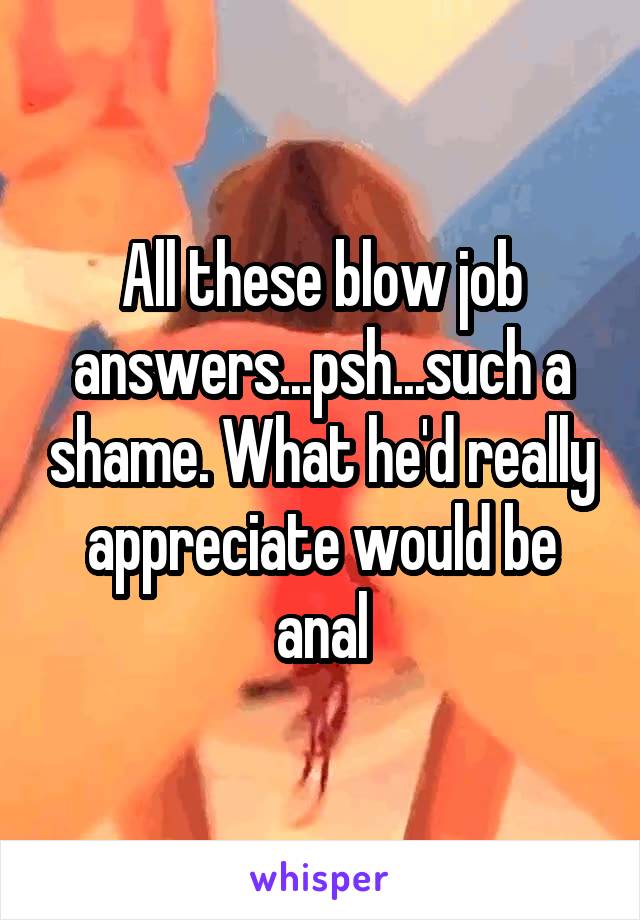 All these blow job answers...psh...such a shame. What he'd really appreciate would be anal