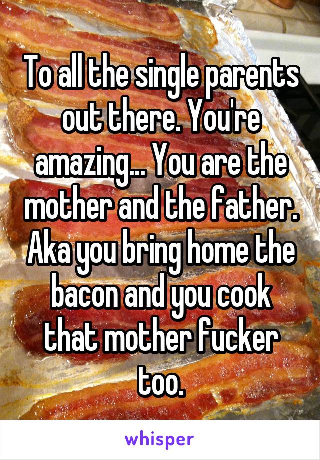 To all the single parents out there. You're amazing... You are the mother and the father. Aka you bring home the bacon and you cook that mother fucker too.