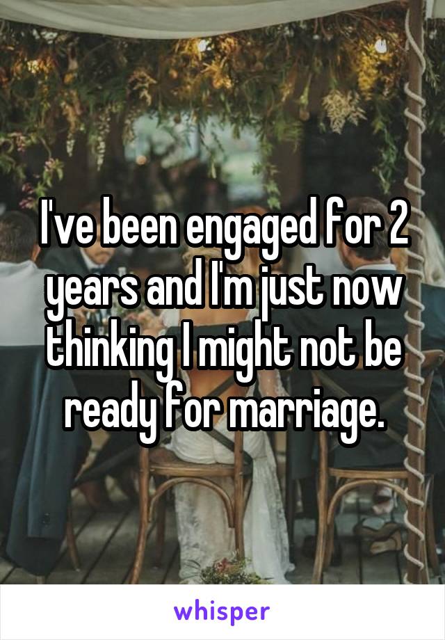 I've been engaged for 2 years and I'm just now thinking I might not be ready for marriage.