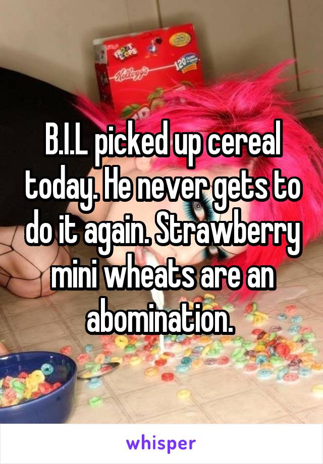 B.I.L picked up cereal today. He never gets to do it again. Strawberry mini wheats are an abomination. 