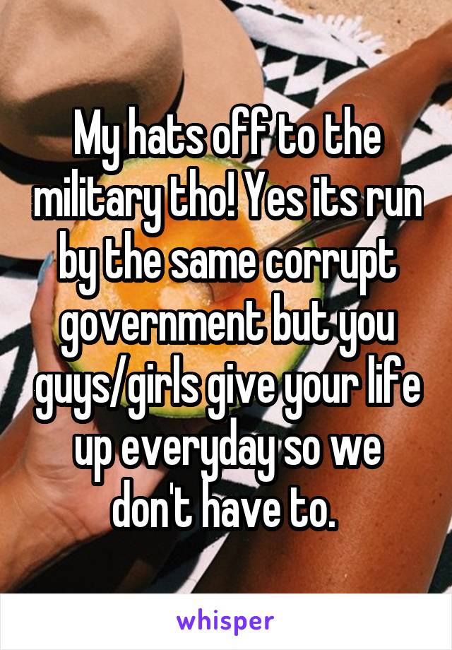 My hats off to the military tho! Yes its run by the same corrupt government but you guys/girls give your life up everyday so we don't have to. 