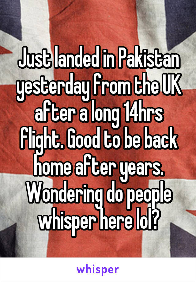 Just landed in Pakistan yesterday from the UK after a long 14hrs flight. Good to be back home after years. Wondering do people whisper here lol?