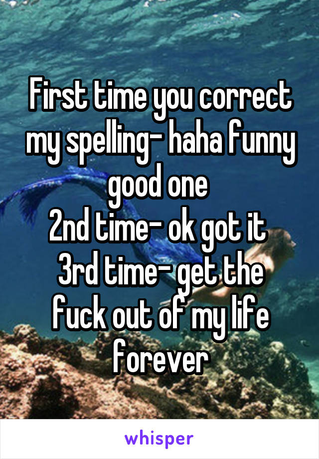 First time you correct my spelling- haha funny good one 
2nd time- ok got it 
3rd time- get the fuck out of my life forever