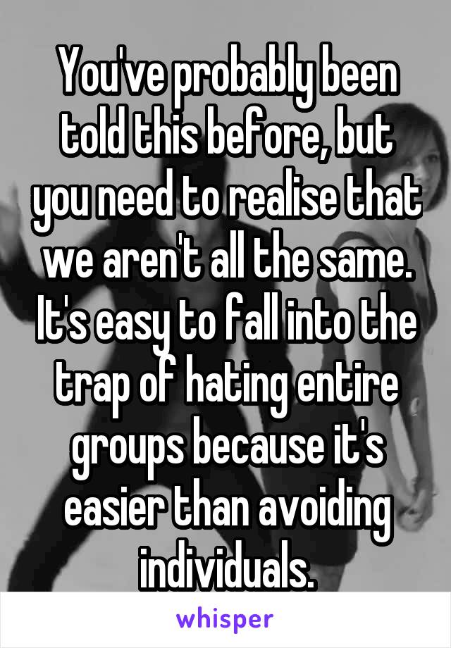 You've probably been told this before, but you need to realise that we aren't all the same. It's easy to fall into the trap of hating entire groups because it's easier than avoiding individuals.