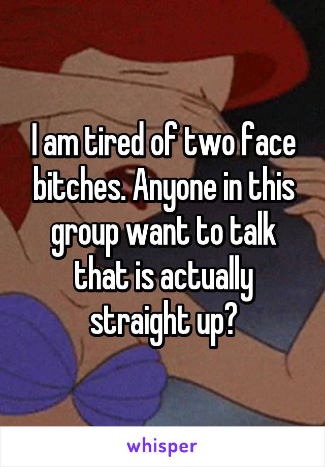 I am tired of two face bitches. Anyone in this group want to talk that is actually straight up?