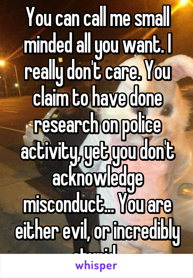 You can call me small minded all you want. I really don't care. You claim to have done research on police activity, yet you don't acknowledge misconduct... You are either evil, or incredibly stupid. 